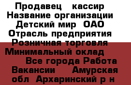 Продавец - кассир › Название организации ­ Детский мир, ОАО › Отрасль предприятия ­ Розничная торговля › Минимальный оклад ­ 25 000 - Все города Работа » Вакансии   . Амурская обл.,Архаринский р-н